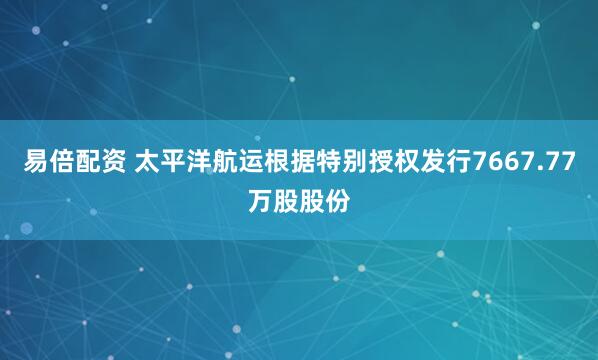 易倍配资 太平洋航运根据特别授权发行7667.77万股股份