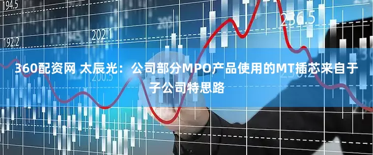 360配资网 太辰光：公司部分MPO产品使用的MT插芯来自于子公司特思路