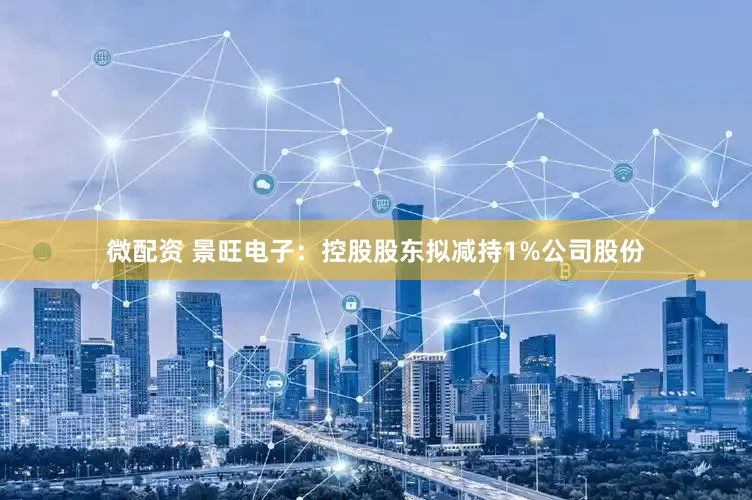 微配资 景旺电子：控股股东拟减持1%公司股份