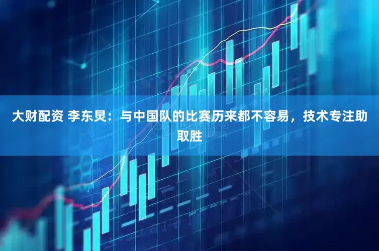 大财配资 李东炅：与中国队的比赛历来都不容易，技术专注助取胜