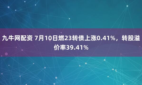 九牛网配资 7月10日燃23转债上涨0.41%，转股溢价率39.41%