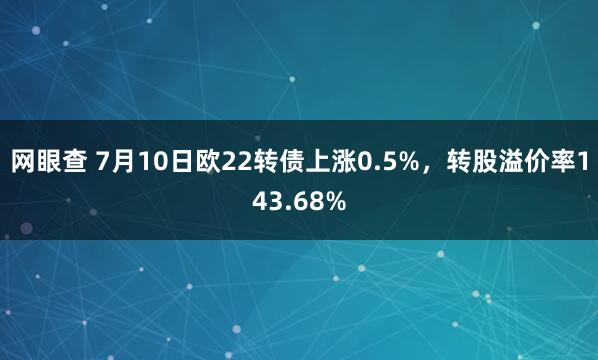 网眼查 7月10日欧22转债上涨0.5%，转股溢价率143.68%