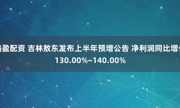 满盈配资 吉林敖东发布上半年预增公告 净利润同比增长130.00%~140.00%