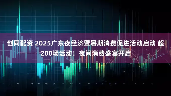 创同配资 2025广东夜经济暨暑期消费促进活动启动 超200场活动！夜间消费盛宴开启