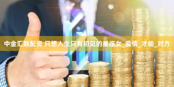 中金汇融配资 只想人生只有初见的星座女_爱情_才能_对方