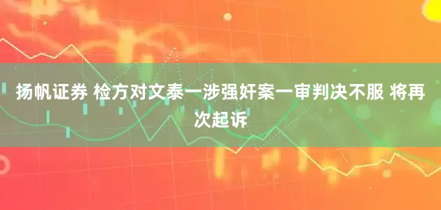 扬帆证券 检方对文泰一涉强奸案一审判决不服 将再次起诉