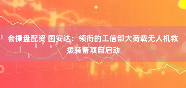 会操盘配资 国安达：领衔的工信部大荷载无人机救援装备项目启动