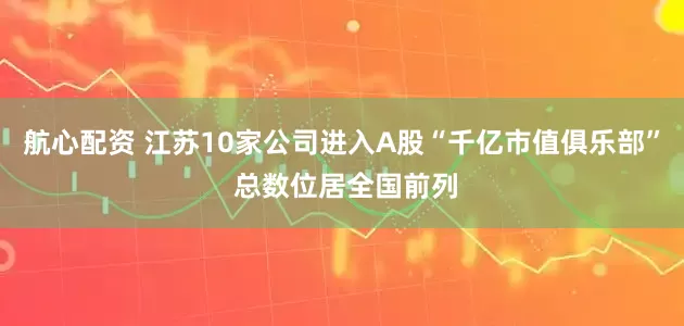 航心配资 江苏10家公司进入A股“千亿市值俱乐部” 总数位居全国前列