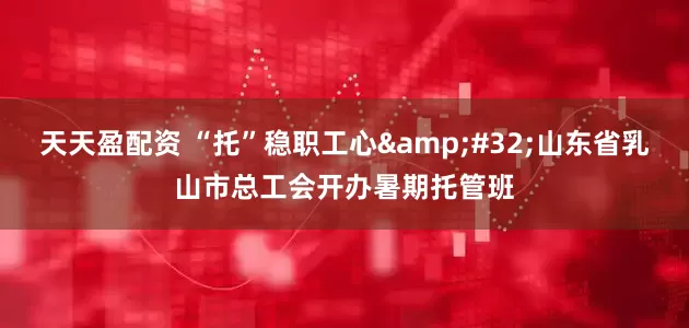 天天盈配资 “托”稳职工心&#32;山东省乳山市总工会开办暑期托管班