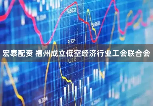 宏泰配资 福州成立低空经济行业工会联合会