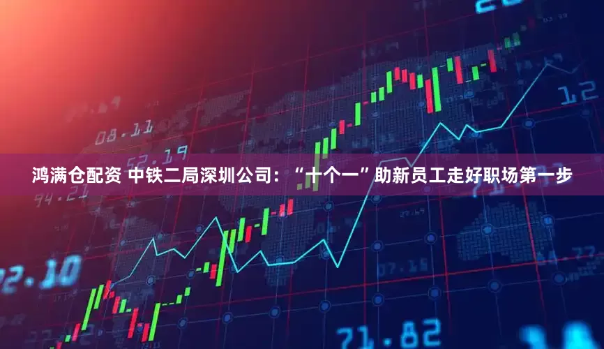 鸿满仓配资 中铁二局深圳公司：“十个一”助新员工走好职场第一步