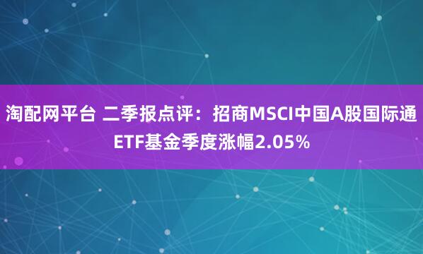 淘配网平台 二季报点评：招商MSCI中国A股国际通ETF基金季度涨幅2.05%
