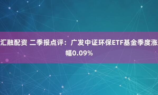 汇融配资 二季报点评：广发中证环保ETF基金季度涨幅0.09%