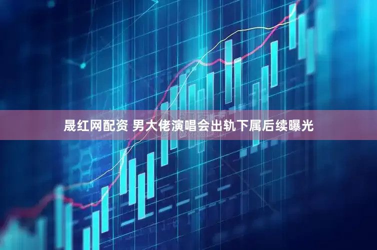 晟红网配资 男大佬演唱会出轨下属后续曝光