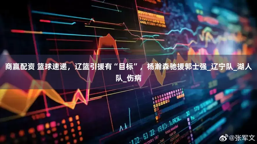 商赢配资 篮球速递，辽篮引援有“目标”，杨瀚森驰援郭士强_辽宁队_湖人队_伤病