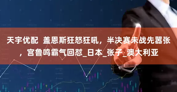 天宇优配  盖恩斯狂怒狂吼，半决赛未战先嚣张，宫鲁鸣霸气回怼_日本_张子_澳大利亚