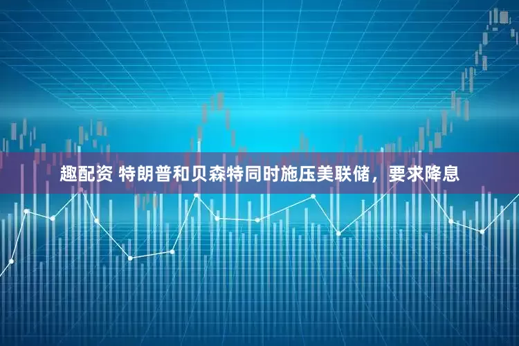 趣配资 特朗普和贝森特同时施压美联储，要求降息