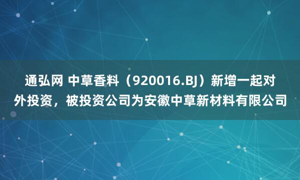 通弘网 中草香料（920016.BJ）新增一起对外投资，被投资公司为安徽中草新材料有限公司