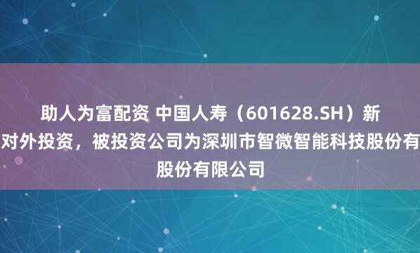 助人为富配资 中国人寿（601628.SH）新增一起对外投资，被投资公司为深圳市智微智能科技股份有限公司