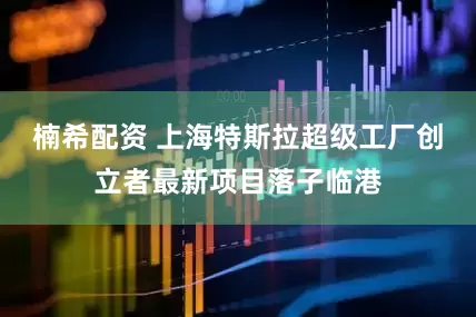 楠希配资 上海特斯拉超级工厂创立者最新项目落子临港