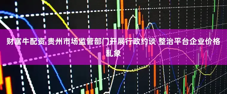 财富牛配资 贵州市场监管部门开展行政约谈 整治平台企业价格乱象