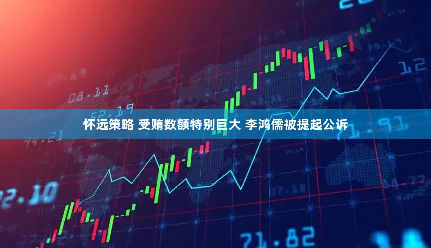 怀远策略 受贿数额特别巨大 李鸿儒被提起公诉