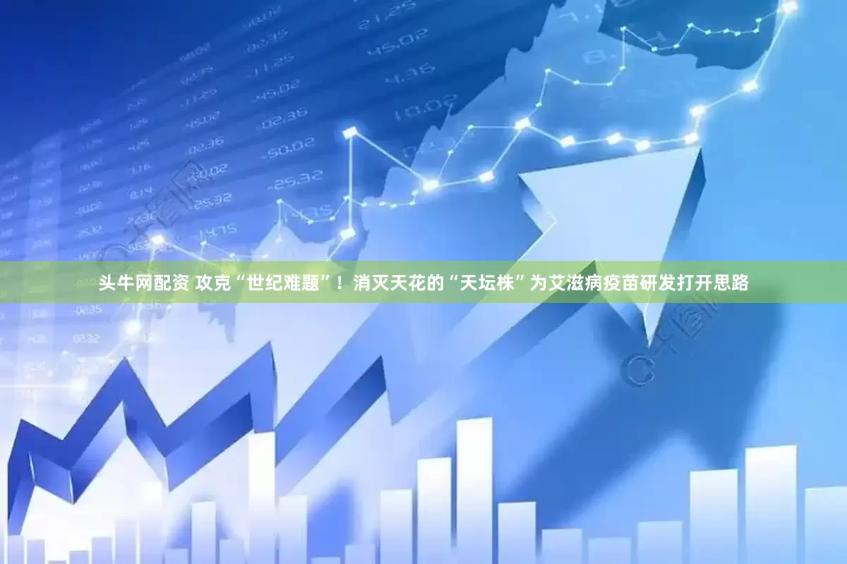 头牛网配资 攻克“世纪难题”！消灭天花的“天坛株”为艾滋病疫苗研发打开思路