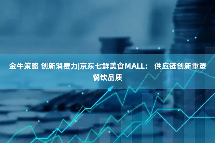 金牛策略 创新消费力|京东七鲜美食MALL： 供应链创新重塑餐饮品质