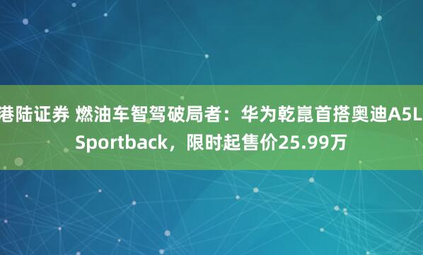 港陆证券 燃油车智驾破局者：华为乾崑首搭奥迪A5L Sportback，限时起售价25.99万